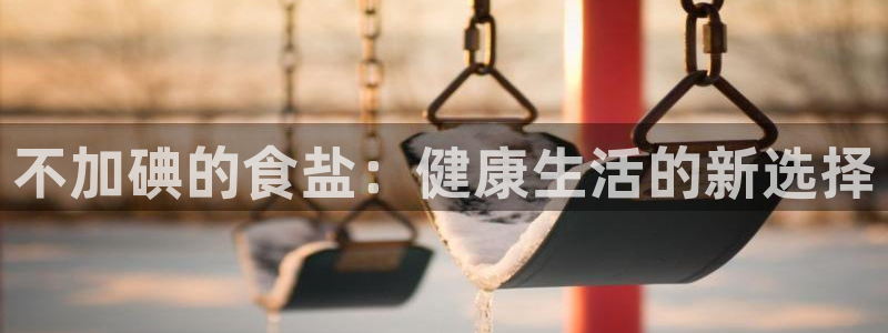 威九国际下载官网app：不加碘的食盐：健康生活的新选择